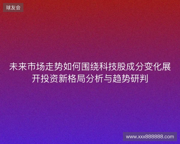 未来市场走势如何围绕科技股成分变化展开投资新格局分析与趋势研判